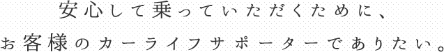 安心して乗っていただくために、お客様のカーライフサポーターでありたい。